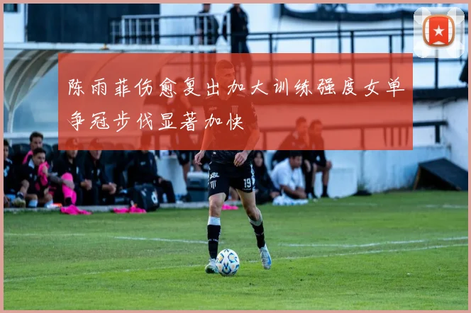 陈雨菲伤愈复出加大训练强度女单争冠步伐显著加快