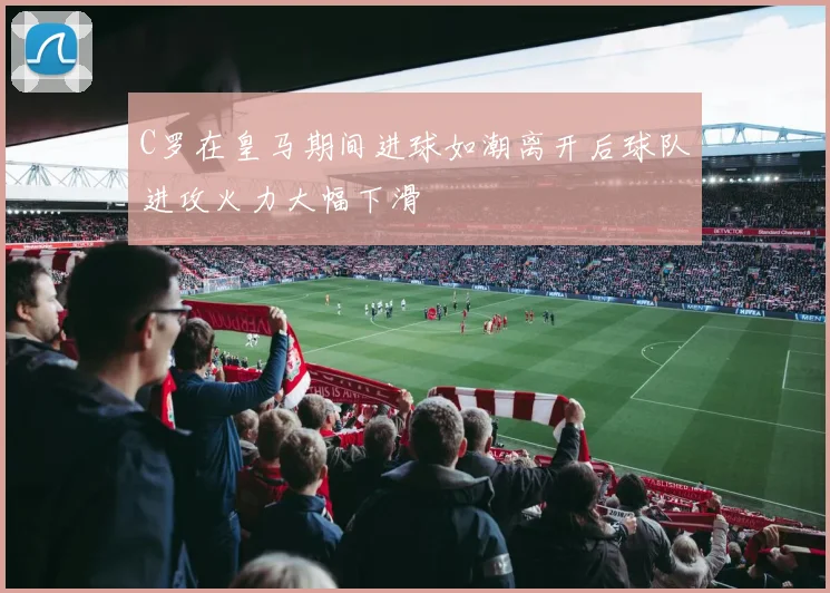 C罗在皇马期间进球如潮离开后球队进攻火力大幅下滑