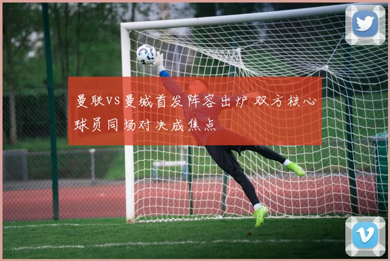 曼联vs曼城首发阵容出炉 双方核心球员同场对决成焦点