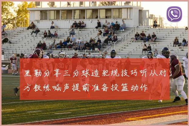 里勒分享三分球造犯规技巧听从对方教练喊声提前准备投篮动作
