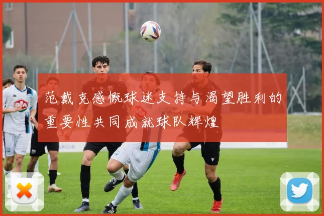 范戴克感慨球迷支持与渴望胜利的重要性共同成就球队辉煌
