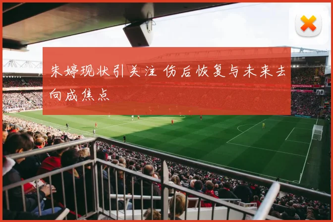 朱婷现状引关注 伤后恢复与未来去向成焦点
