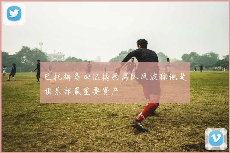 巴托梅乌回忆梅西离队风波称他是俱乐部最重要资产