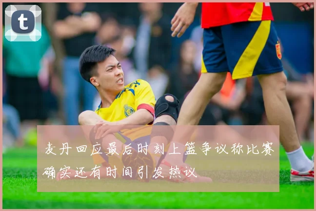 麦丹回应最后时刻上篮争议称比赛确实还有时间引发热议