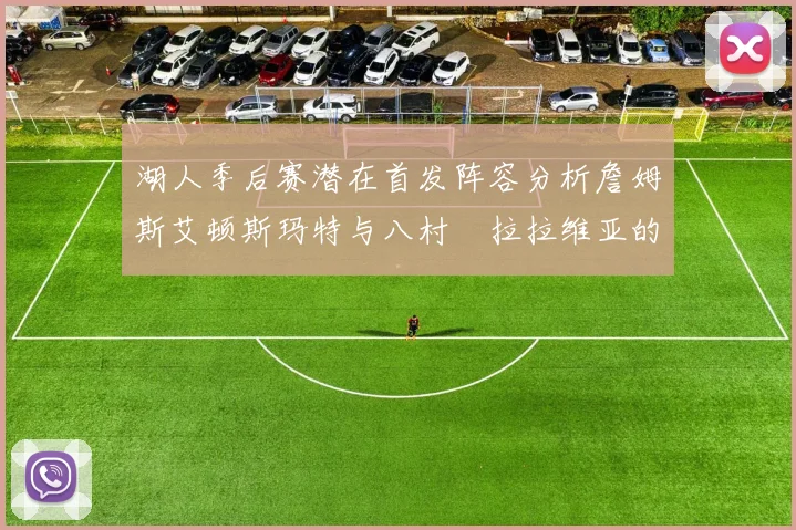 湖人季后赛潜在首发阵容分析詹姆斯艾顿斯玛特与八村塁拉拉维亚的组合前景