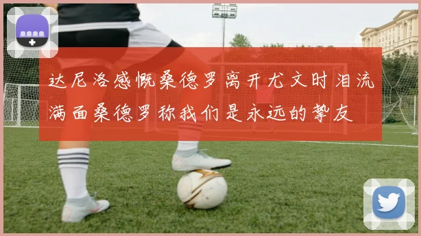 达尼洛感慨桑德罗离开尤文时泪流满面桑德罗称我们是永远的挚友
