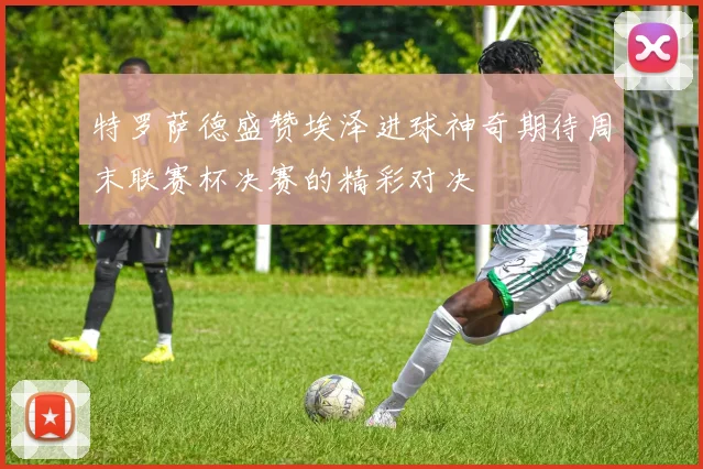 特罗萨德盛赞埃泽进球神奇期待周末联赛杯决赛的精彩对决