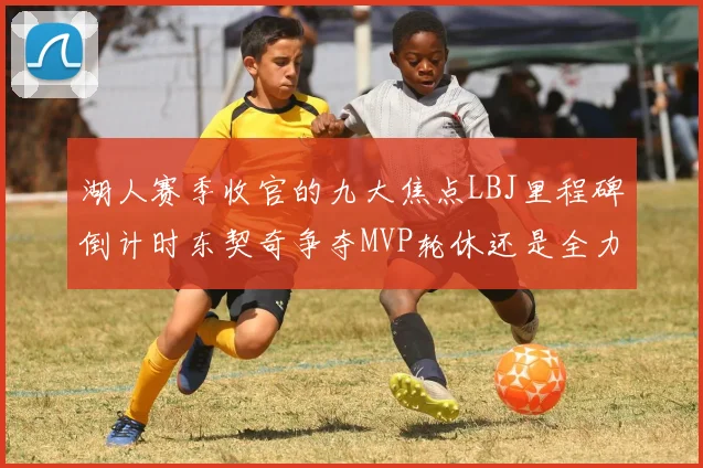 湖人赛季收官的九大焦点LBJ里程碑倒计时东契奇争夺MVP轮休还是全力以赴