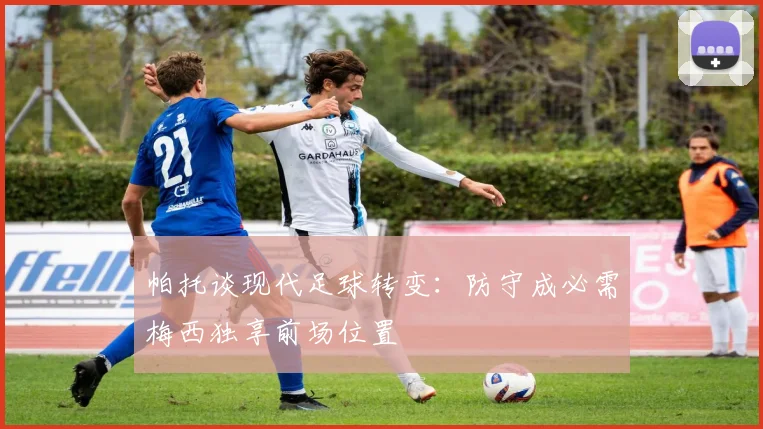 帕托谈现代足球转变：防守成必需梅西独享前场位置