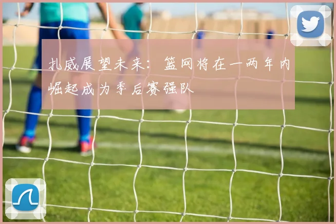 扎威展望未来：篮网将在一两年内崛起成为季后赛强队