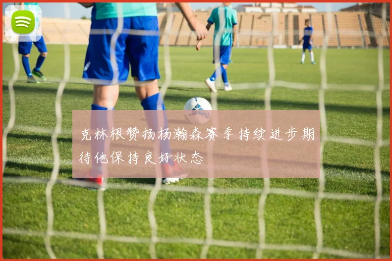 克林根赞扬杨瀚森赛季持续进步期待他保持良好状态