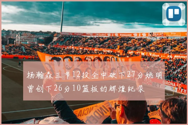 杨瀚森三节12投全中砍下27分姚明曾创下26分10篮板的辉煌纪录